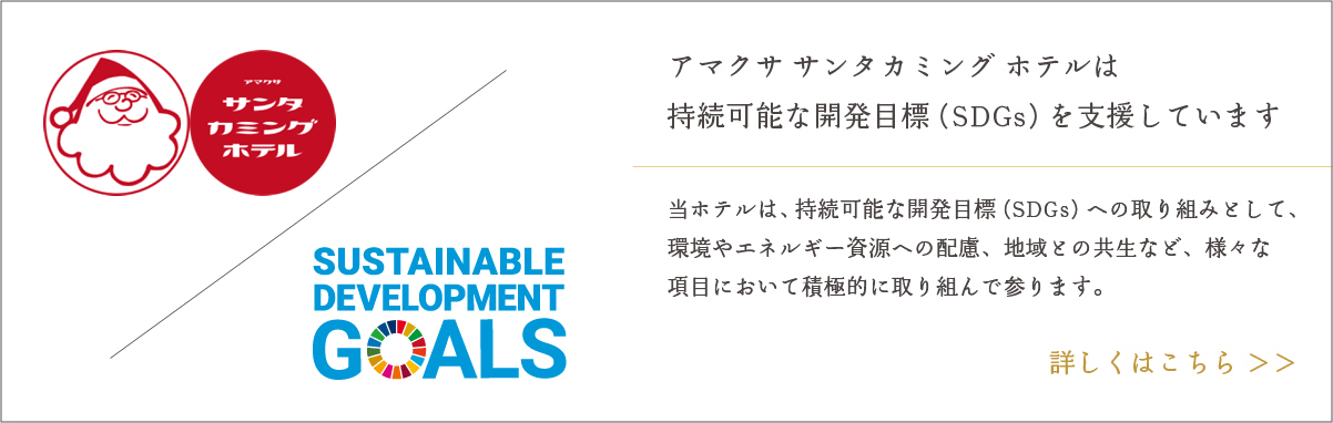 サンタカミング ホテル アマクササンタカミングホテルは持続可能な開発目標(SDGs)を支援しています。当ホテルは、持続可能な開発目標(SDGs)への取り組みとして、環境やエネルギー資源への配慮、地域との共生など、様々な項目において積極的に取り組んで参ります。 SUSTAINABLE DEVELOPMENT GOALS 詳しくはこちら>>
